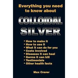 Everything You Need to Know about Colloidal Silver, Paperback - Max Crarer imagine