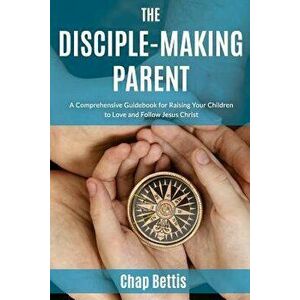 The Disciple-Making Parent: A Comprehensive Guidebook for Raising Your Children to Love and Follow Jesus Christ, Paperback - Chap Bettis imagine