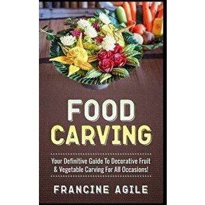 Food Carving: Your Definitive Guide to Decorative Fruit & Vegetable Carving for All Occasions!, Paperback - Francine Agile imagine