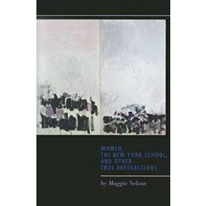 Women, the New York School, and Other True Abstractions, Paperback - Maggie Nelson imagine
