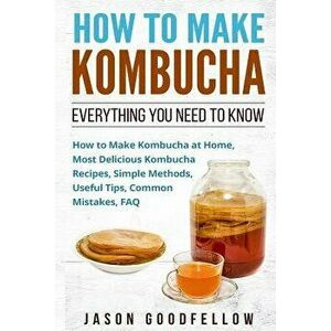 How to Make Kombucha: Everything You Need to Know - How to Make Kombucha at Home, Most Delicious Kombucha Recipes, Simple Methods, Useful Ti, Paperbac imagine