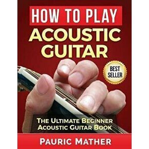 How to Play Acoustic Guitar: The Ultimate Beginner Acoustic Guitar Book, Paperback - Pauric Mather imagine