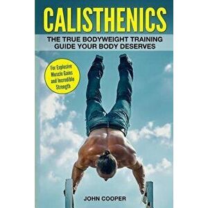 Calisthenics: The True Bodyweight Training Guide Your Body Deserves - For Explosive Muscle Gains and Incredible Strength, Paperback - John Cooper imagine