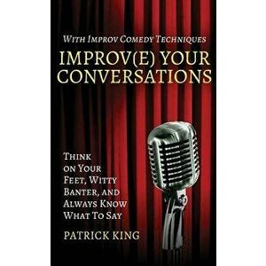 Improv(e) Your Conversations: Think on Your Feet, Witty Banter, and Always Know What to Say with Improv Comedy Techniques, Paperback - Patrick King imagine
