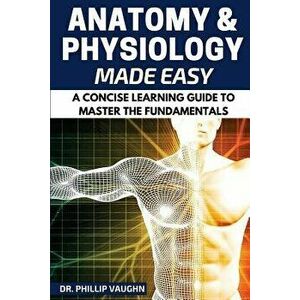 Anatomy and Physiology: Anatomy and Physiology Made Easy: A Concise Learning Guide to Master the Fundamentals, Paperback - Phillip Vaughn imagine
