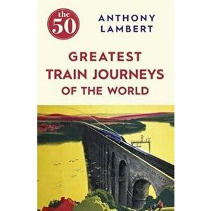 50 Greatest Train Journeys of the World, Paperback - Anthony Lambert imagine