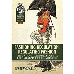 Fashioning Regulation, Regulating Fashion. The Uniforms and Dress of the British Army 1800-1815 Volume 1, Paperback - Ben Townsend imagine