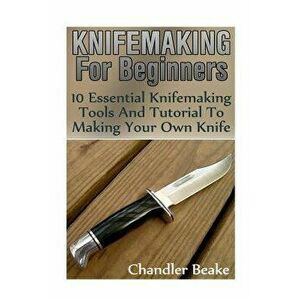 Knifemaking for Beginners: 10 Essential Knifemaking Tools and Tutorial to Making Your Own Knife 'Booklet', Paperback - Chandler Beake imagine