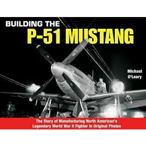 Building the P-51 Mustang: The Story of Manufacturing North American's Legendary WWII Fighter in Original Photos, Paperback - Michael O'Leary imagine