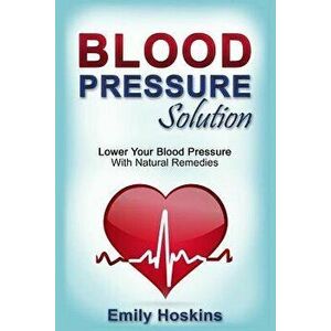 Blood Pressure: Blood Pressure Solution - Lower Your Blood Pressure with Natural Remedies, Paperback - Emily Hoskins imagine