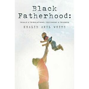 Black Fatherhood: Trials & Tribulations, Testimony & Triumph, Paperback - Khalid Akil White imagine