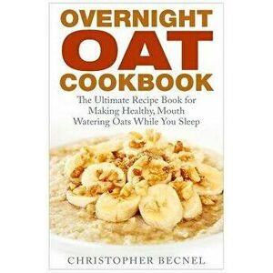 Overnight Oat Cookbook: The Ultimate Recipe Book for Making Healthy, Mouth Watering Oats While You Sleep, Paperback - Christopher Becnel imagine