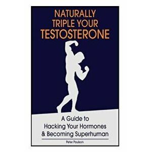 Naturally Triple Your Testosterone: A Guide to Hacking Your Hormones and Becoming Superhuman, Paperback - Peter Paulson imagine