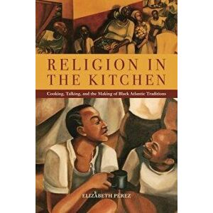 Religion in the Kitchen: Cooking, Talking, and the Making of Black Atlantic Traditions, Paperback - Elizabeth Perez imagine