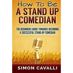 How to Be a Stand Up Comedian: The Beginners Guide Towards Becoming a Successful Stand-Up Comedian, Paperback - Simon Cavalli imagine