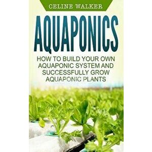 Aquaponics: How to Build Your Own Aquaponic System and Successfully Grow Aquaponic Plants, Paperback - Celine Walker imagine