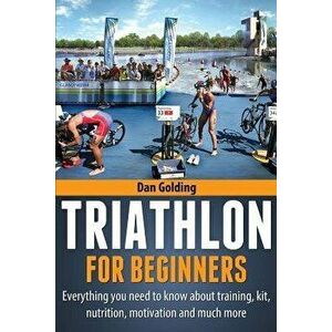 Triathlon for Beginners: Everything You Need to Know about Training, Nutrition, Kit, Motivation, Racing, and Much More, Paperback - Dan Golding imagine