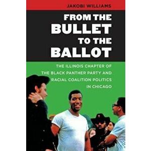 From the Bullet to the Ballot: The Illinois Chapter of the Black Panther Party and Racial Coalition Politics in Chicago, Paperback - Jakobi Williams imagine