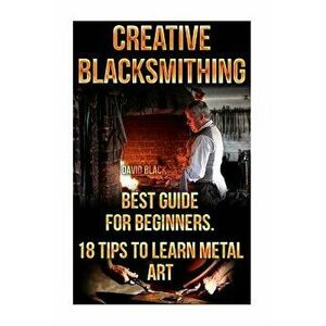 Creative Blacksmithing Best Guide for Beginners. 18 Tips to Learn Metal Art: (Blacksmith, How to Blacksmith, How to Blacksmithing, Metal Work, Knife M imagine