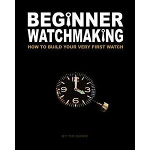 Beginner Watchmaking: How to Build Your Very First Watch, Paperback - Tim A. Swike imagine