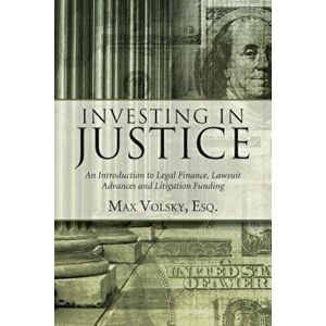 Investing in Justice: An Introduction to Legal Finance, Lawsuit Advances and Litigation Funding, Paperback - Max Volsky imagine