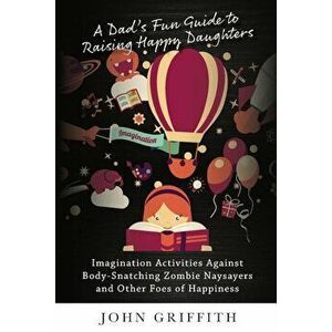 A Dad's Fun Guide to Raising Happy Daughters: Imagination Activities Against &'8232;body-Snatching Zombie Naysayers&'8232; And Other Foes of Happiness imagine