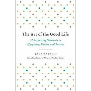 The Art of the Good Life: 52 Surprising Shortcuts to Happiness, Wealth, and Success, Hardcover - Rolf Dobelli imagine