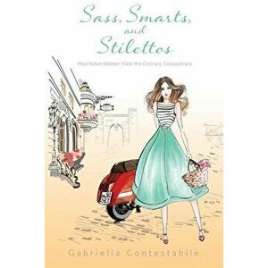 Sass, Smarts, and Stilettos: How Italian Women Make the Ordinary, Extraordinary, Paperback - Gabriella Contestabile imagine