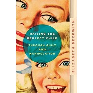 Raising the Perfect Child Through Guilt and Manipulation, Paperback - Elizabeth Beckwith imagine