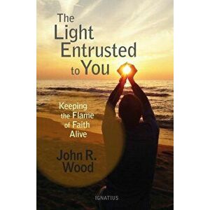 The Light Entrusted to You: Keeping the Flame of Faith Alive, Paperback - John R. Wood imagine