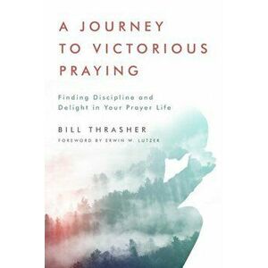 A Journey to Victorious Praying: Finding Discipline and Delight in Your Prayer Life, Paperback - Bill Thrasher imagine