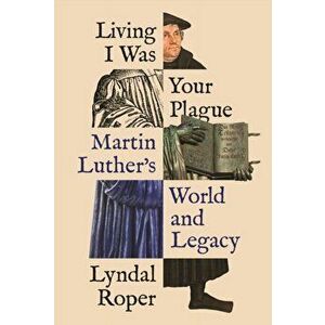 Living I Was Your Plague. Martin Luther's World and Legacy, Hardback - Lyndal Roper imagine