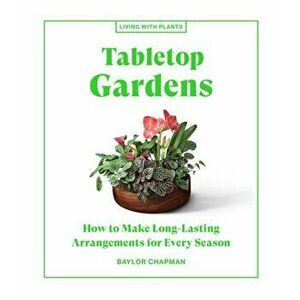 Tabletop Gardens. How to Make Long-Lasting Arrangements for Every Season, Hardback - Baylor Chapman imagine