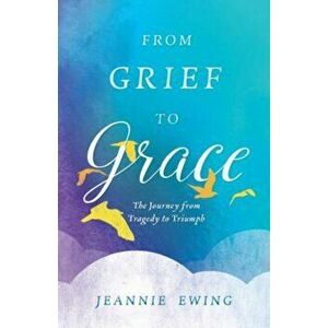 From Grief to Grace: The Journey from Tragedy to Triumph, Paperback - Jeannie Ewing imagine