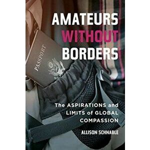 Amateurs without Borders. The Aspirations and Limits of Global Compassion, Paperback - Allison Schnable imagine