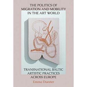 Politics of Migration and Mobility in the Art World. Transnational Baltic Artistic Practices across Europe, Hardback - Emma Duester imagine