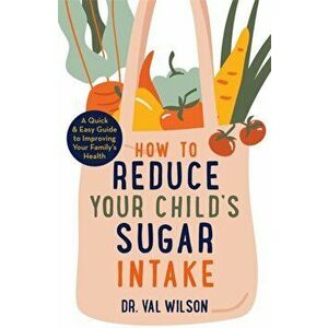 How to Reduce Your Child's Sugar Intake. A Quick and Easy Guide to Improving Your Family's Health, Paperback - Dr Val Phd Wilson imagine