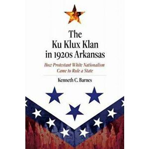 Ku Klux Klan in 1920s Arkansas. How Protestant White Nationalism Came to Rule a State, Hardback - Kenneth C. Barnes imagine