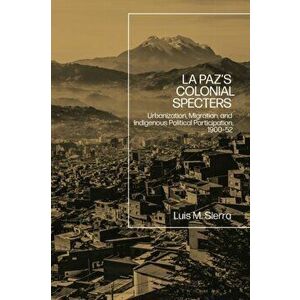 La Paz's Colonial Specters. Urbanization, Migration, and Indigenous Political Participation, 1900-52, Hardback - Assistant Professor Luis Sierra imagine