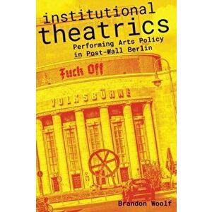 Institutional Theatrics. Performing Arts Policy in Post-Wall Berlin, Paperback - Brandon Woolf imagine