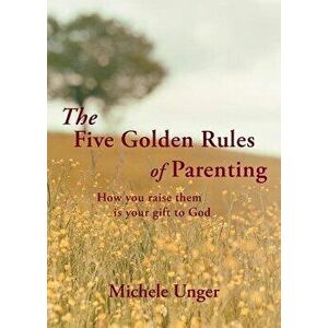 The Five Golden Rules of Parenting: Your Children Are a Gift from God - How You Raise Them Is Your Gift to Him, Paperback - Michele Unger imagine
