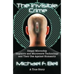 The Invisible Crime: Illegal Microchip Implants and Microwave Technology and Their Use Against Humanity, Paperback - Michael F. Bell imagine