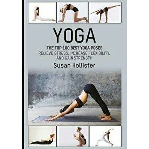 Yoga: The Top 100 Best Yoga Poses: Relieve Stress, Increase Flexibility, and Gain Strength, Paperback - Susan Hollister imagine