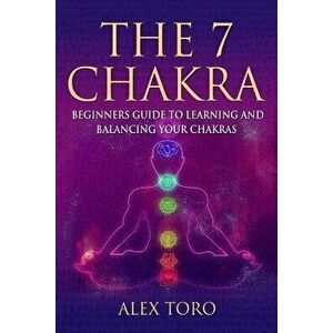 The 7 Chakras: Beginners Guide to Learning and Balancing Your Chakras, Paperback - Alex Toro imagine