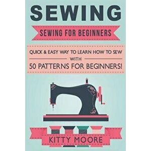 Sewing (5th Edition): Sewing for Beginners - Quick & Easy Way to Learn How to Sew with 50 Patterns for Beginners!, Paperback - Kitty Moore imagine