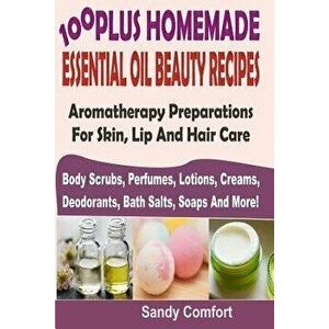 100 Plus Homemade Essential Oil Beauty Recipes: Aromatherapy Preparations for Skin, Lip and Hair Care (Body Scrubs, Perfumes, Lotions, Creams, Deodora imagine
