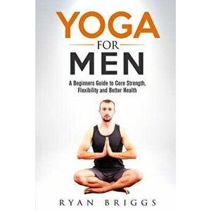 Yoga for Men: A Beginners Guide to Core Strength, Flexibility and Better Health, Paperback - Ryan Briggs imagine
