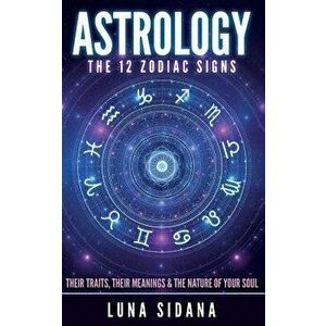 Astrology: The 12 Zodiac Signs: Their Traits, Their Meanings & the Nature of Your Soul, Paperback - Luna Sidana imagine