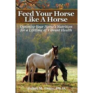 Feed Your Horse Like a Horse: Optimize Your Horse's Nutrition for a Lifetime of Vibrant Health, Paperback - Juliet M. Getty Ph. D. imagine