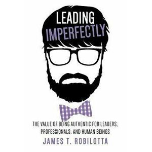 Leading Imperfectly: The Value of Being Authentic for Leaders, Professionals, and Human Beings, Hardcover - James T. Robilotta imagine